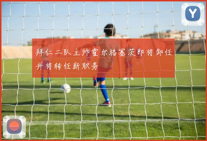 拜仁二队主帅霍尔格塞茨即将卸任并将转任新职务