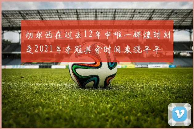 切尔西在过去12年中唯一辉煌时刻是2021年夺冠其余时间表现平平
