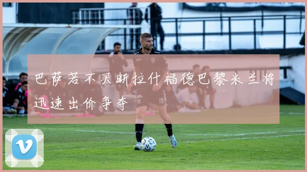 巴萨若不买断拉什福德巴黎米兰将迅速出价争夺