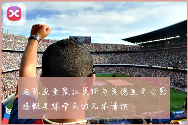 老队友重聚拉莫斯与莫德里奇合影感慨足球带来的兄弟情谊