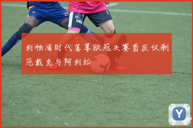 利物浦时代落幕欧冠决赛首发仅剩范戴克与阿利松