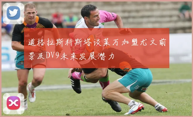 道格拉斯科斯塔谈莱万加盟尤文前景及DV9未来发展潜力