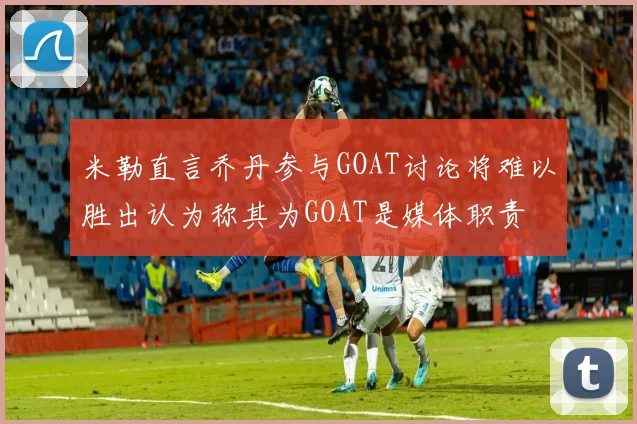 米勒直言乔丹参与GOAT讨论将难以胜出认为称其为GOAT是媒体职责
