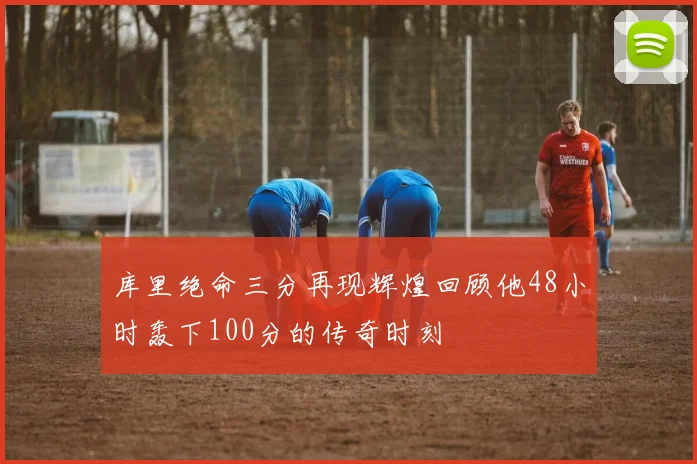 库里绝命三分再现辉煌回顾他48小时轰下100分的传奇时刻