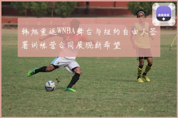 韩旭重返WNBA舞台与纽约自由人签署训练营合同展现新希望
