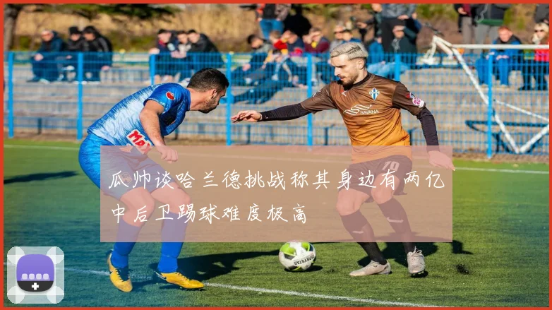 瓜帅谈哈兰德挑战称其身边有两亿中后卫踢球难度极高