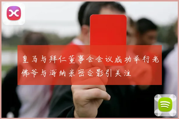 皇马与拜仁董事会会议成功举行老佛爷与海纳亲密合影引关注
