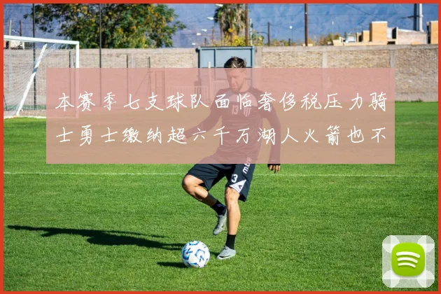 本赛季七支球队面临奢侈税压力骑士勇士缴纳超六千万湖人火箭也不甘示弱