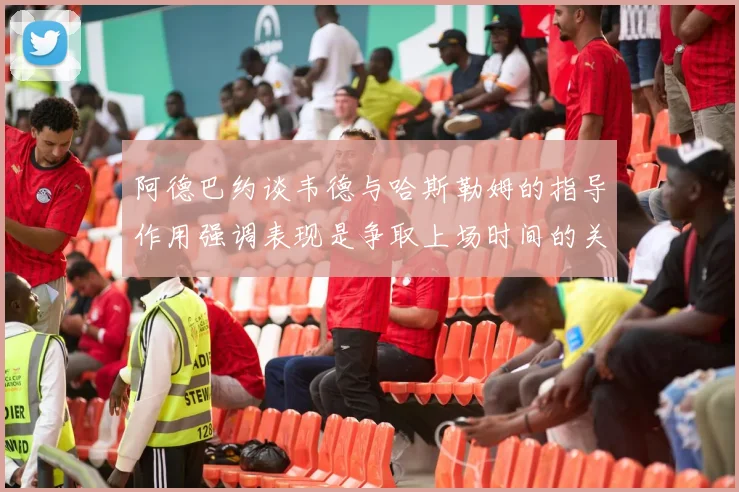 阿德巴约谈韦德与哈斯勒姆的指导作用强调表现是争取上场时间的关键